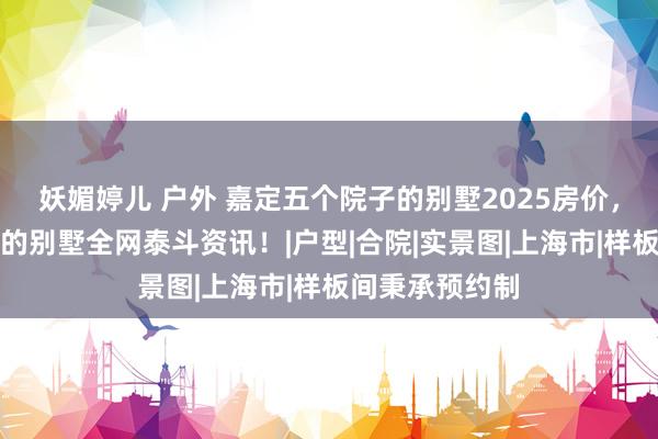 妖媚婷儿 户外 嘉定五个院子的别墅2025房价，上海五个院子的别墅全网泰斗资讯！|户型|合院|实景图|上海市|样板间秉承预约制