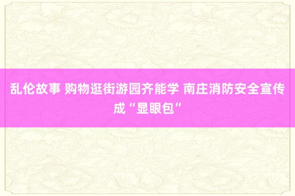 乱伦故事 购物逛街游园齐能学 南庄消防安全宣传成“显眼包”