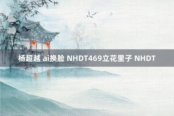 杨超越 ai换脸 NHDT469立花里子 NHDT