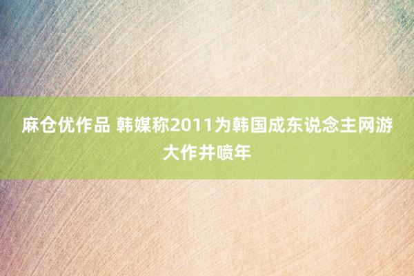 麻仓优作品 韩媒称2011为韩国成东说念主网游大作井喷年