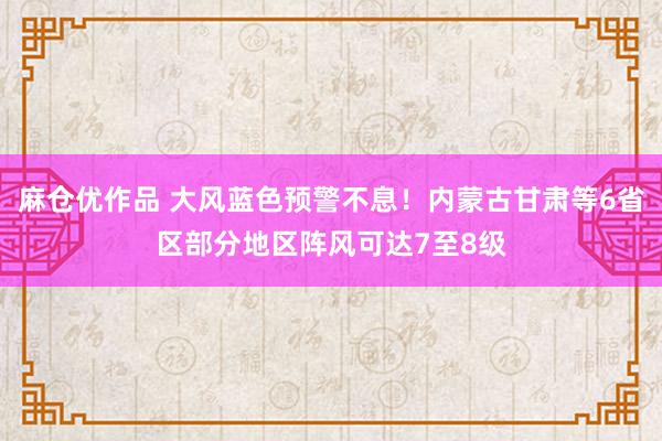 麻仓优作品 大风蓝色预警不息！内蒙古甘肃等6省区部分地区阵风可达7至8级