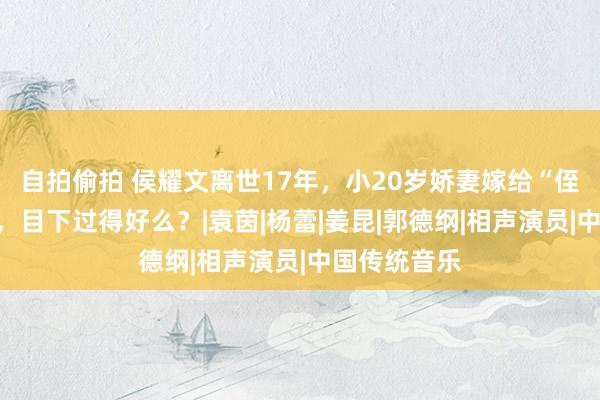 自拍偷拍 侯耀文离世17年，小20岁娇妻嫁给“侄儿”戴志诚，目下过得好么？|袁茵|杨蕾|姜昆|郭德纲|相声演员|中国传统音乐