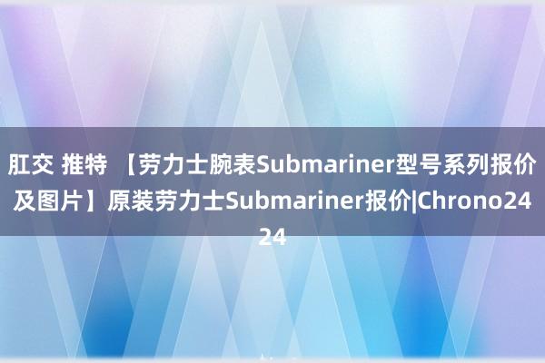 肛交 推特 【劳力士腕表Submariner型号系列报价及图片】原装劳力士Submariner报价|Chrono24